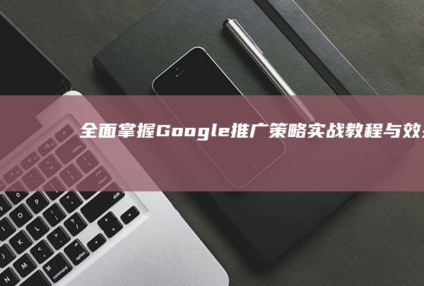 全面掌握Google推广策略：实战教程与效果优化指南